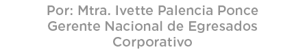 Por: Mtra. Ivette Palencia Ponce Gerente Nacional de Egresados Corporativo 