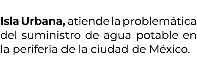  Isla Urbana, atiende la problem tica del suministro de agua potable en la periferia de la ciudad de M xico. 